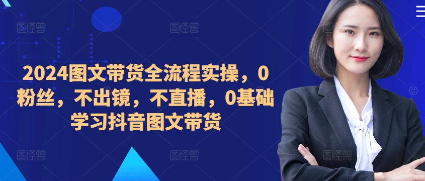 ​​​​​​2024图文带货全流程实操，0粉丝，不出镜，不直播，0基础学习抖音图文带货-千木学社