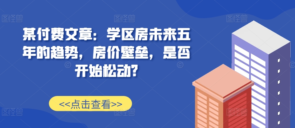 某付费文章：学区房未来五年的趋势，房价壁垒，是否开始松动?-千木学社