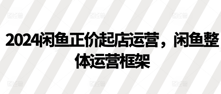 2024闲鱼正价起店运营，闲鱼整体运营框架-千木学社